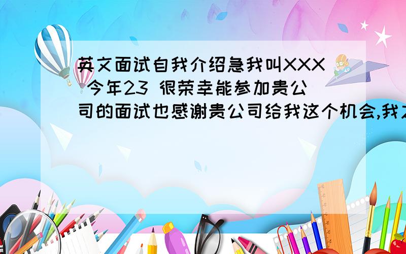 英文面试自我介绍急我叫XXX 今年23 很荣幸能参加贵公司的面试也感谢贵公司给我这个机会,我之前从事过两份工作,最近的一次是09年3月到11年2月.我以实习生任职一名销售员.转为正式员工需