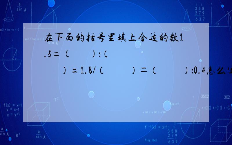 在下面的括号里填上合适的数1.5=（      ）：（       ）=1.8/（　　）＝（　　）：0.4怎么写?我们学到是比的基本性质