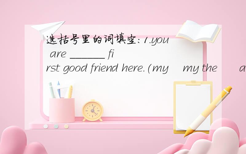 选括号里的词填空:1.you are ______ first good friend here.(my    my the      a my       the my)2.—how many _________ are there in a ______? —there are twelve.(days;year       hours;day    dates ;day    months;year)3.when do you get up ____