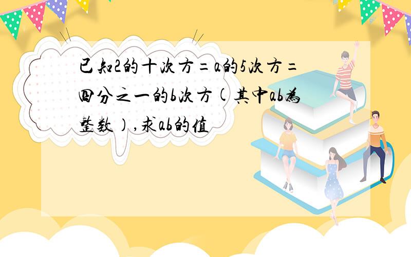 已知2的十次方=a的5次方=四分之一的b次方(其中ab为整数）,求ab的值