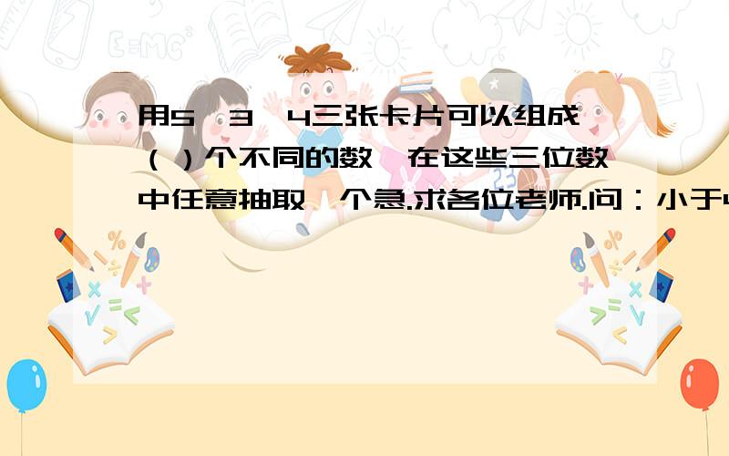 用5,3,4三张卡片可以组成（）个不同的数,在这些三位数中任意抽取一个急.求各位老师.问：小于450的可能性是（）大于400的可能性是（）小于530的可能性是（）能被2整除的可能性是（）能被3