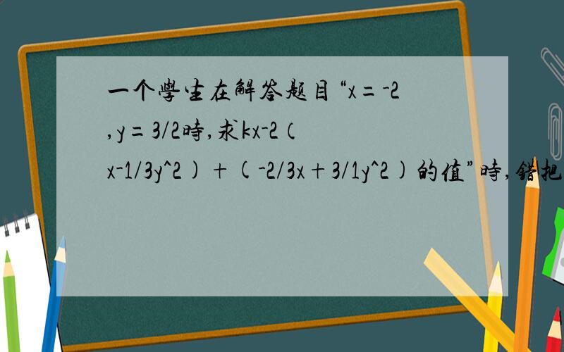 一个学生在解答题目“x=-2,y=3/2时,求kx-2（x-1/3y^2)+(-2/3x+3/1y^2)的值”时,错把x=-2看成x=2接着上面写：一个学生在解答题目“x=-2,y=3/2时,求kx-2(x-1/3y^2)+(-2/3x+3/1y^2)的值”但结果也正确,且计算过程无