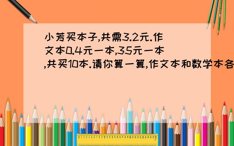 小芳买本子,共需3.2元.作文本0.4元一本,35元一本,共买10本.请你算一算,作文本和数学本各有多少本?