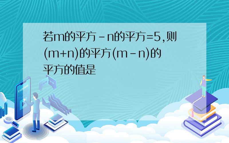 若m的平方-n的平方=5,则(m+n)的平方(m-n)的平方的值是