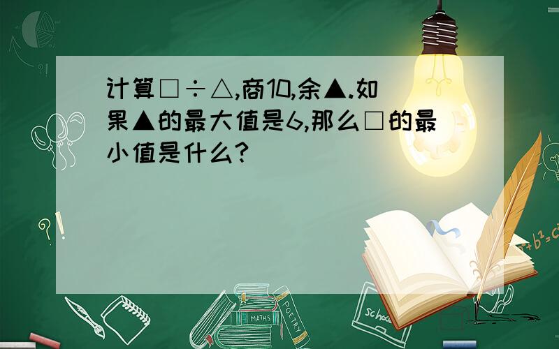 计算□÷△,商10,余▲.如果▲的最大值是6,那么□的最小值是什么?