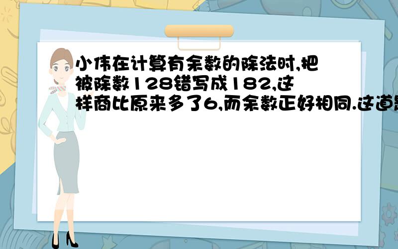 小伟在计算有余数的除法时,把被除数128错写成182,这样商比原来多了6,而余数正好相同.这道题的余数是