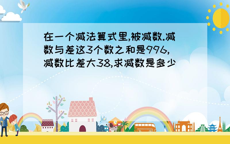 在一个减法算式里,被减数.减数与差这3个数之和是996,减数比差大38,求减数是多少