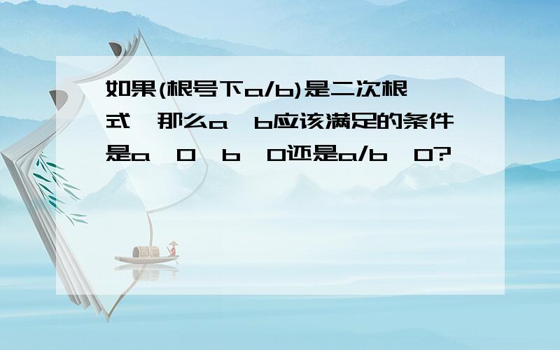 如果(根号下a/b)是二次根式,那么a,b应该满足的条件是a≥0,b>0还是a/b≥0?