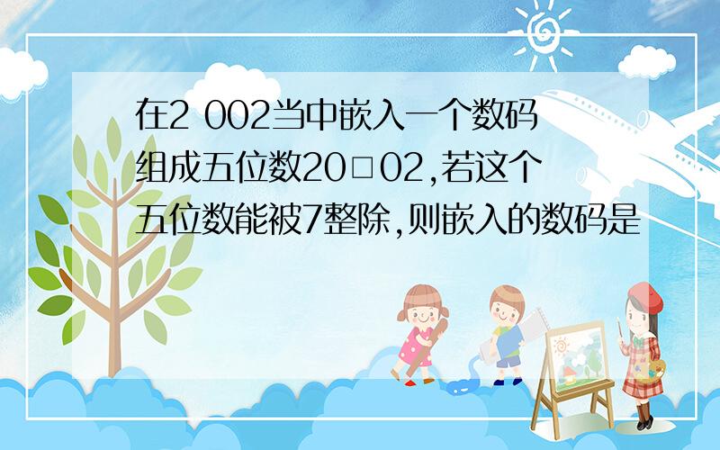 在2 002当中嵌入一个数码组成五位数20□02,若这个五位数能被7整除,则嵌入的数码是