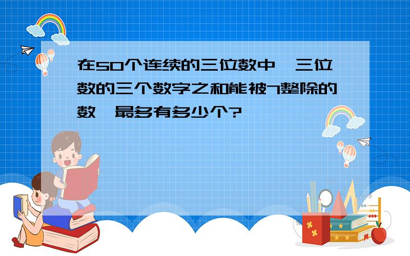 在50个连续的三位数中,三位数的三个数字之和能被7整除的数,最多有多少个?