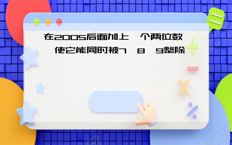 在2005后面加上一个两位数,使它能同时被7,8,9整除