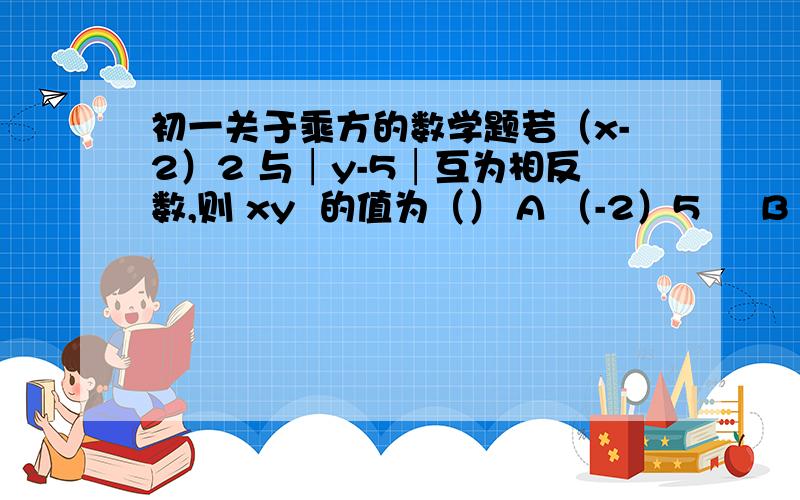 初一关于乘方的数学题若（x-2）2 与│y-5│互为相反数,则 xy  的值为（） A （-2）5     B 32     C -32      D 以上都不是  写好解题过程显示错误了，应该是  括号x-2括号2次方 与 y-5 的绝对值 互为