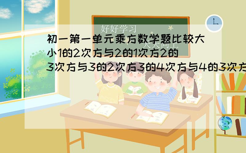 初一第一单元乘方数学题比较大小1的2次方与2的1次方2的3次方与3的2次方3的4次方与4的3次方4的5次方与5的4次方5的6次方与6的5次方对结果进行归纳：比较n的n+1次方与n+1的n次方的大小（n是正