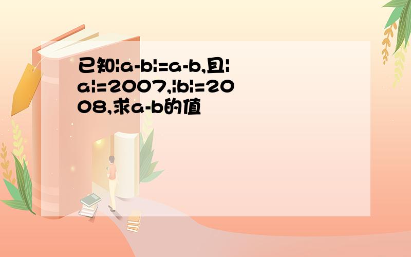 已知|a-b|=a-b,且|a|=2007,|b|=2008,求a-b的值