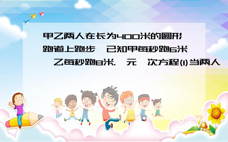 甲乙两人在长为400米的圆形跑道上跑步,已知甲每秒跑6米,乙每秒跑8米.一元一次方程(1)当两人一样时间地点背向而行时,经过多少秒钟两人首次相遇；(2)两人同时同地同向而行时,过多少秒两人