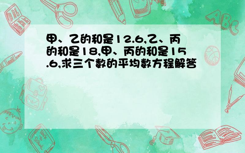 甲、乙的和是12.6,乙、丙的和是18,甲、丙的和是15.6,求三个数的平均数方程解答