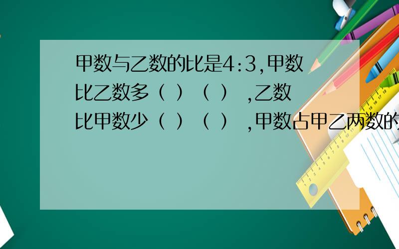 甲数与乙数的比是4:3,甲数比乙数多（ ）（ ） ,乙数比甲数少（ ）（ ） ,甲数占甲乙两数的（ ）（ ）