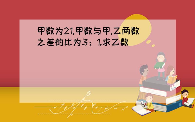 甲数为21,甲数与甲,乙两数之差的比为3；1,求乙数