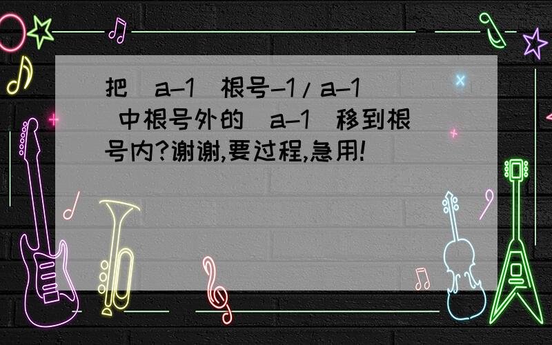 把（a-1)根号-1/a-1 中根号外的（a-1)移到根号内?谢谢,要过程,急用!