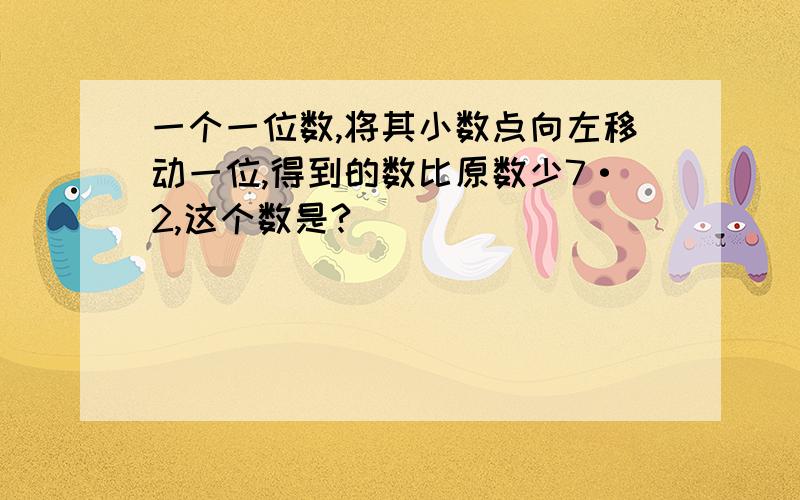 一个一位数,将其小数点向左移动一位,得到的数比原数少7·2,这个数是?