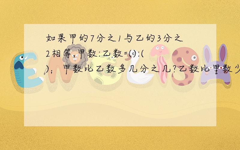 如果甲的7分之1与乙的3分之2相等,甲数:乙数=():()；甲数比乙数多几分之几?乙数比甲数少几分之几?