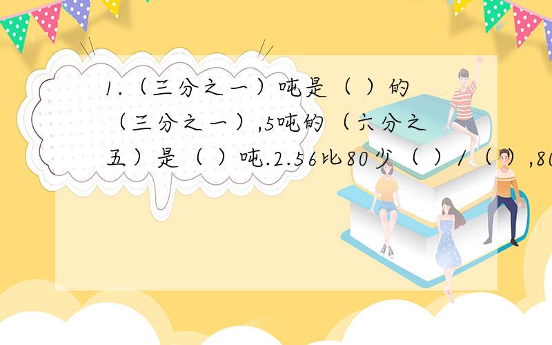 1.（三分之一）吨是（ ）的（三分之一）,5吨的（六分之五）是（ ）吨.2.56比80少（ ）/（ ）,80比50多（ ）％.3.（五分之二）加上（四分之一）除以（四分之三）的商,所得的和乘（四分之一