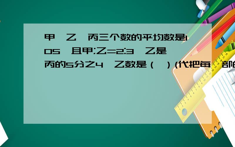 甲,乙,丙三个数的平均数是105,且甲;乙=2:3,乙是丙的5分之4,乙数是（ ）(代把每一部的理由写出来).