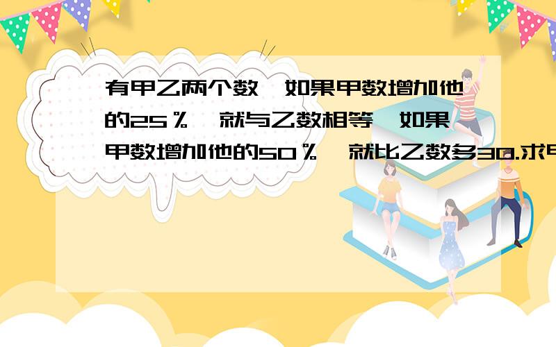 有甲乙两个数,如果甲数增加他的25％,就与乙数相等,如果甲数增加他的50％,就比乙数多30.求甲数和乙数