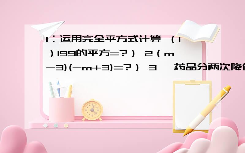 1：运用完全平方式计算 （1）199的平方=?） 2（m-3)(-m+3)=?） 3 一药品分两次降价,设平均每次降价的百分率为x,该药品的原价为a元,求降价后的价格（结果用含a .x 的多项式表示）（过程!） 4.化