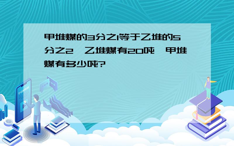 甲堆煤的3分之1等于乙堆的5分之2,乙堆煤有20吨,甲堆煤有多少吨?