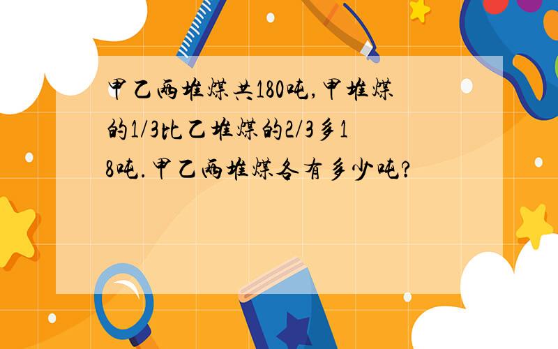 甲乙两堆煤共180吨,甲堆煤的1/3比乙堆煤的2/3多18吨.甲乙两堆煤各有多少吨?