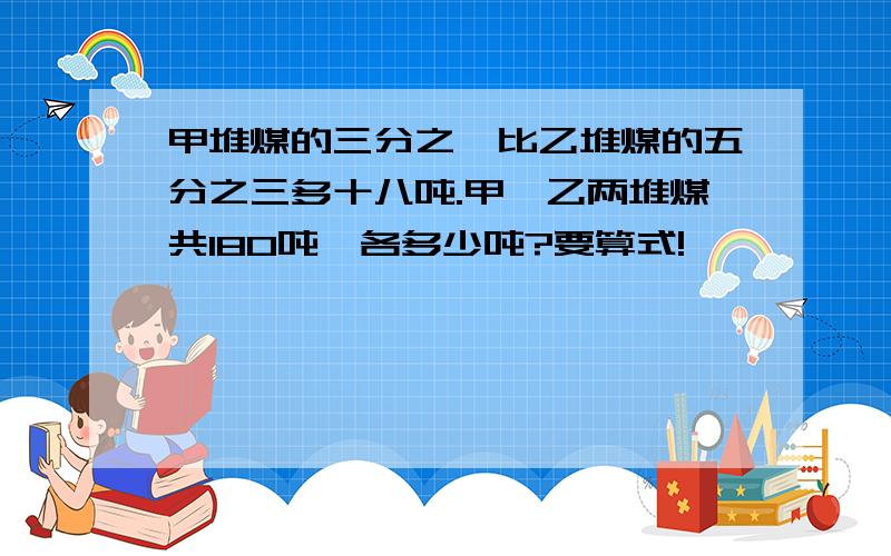 甲堆煤的三分之一比乙堆煤的五分之三多十八吨.甲、乙两堆煤共180吨,各多少吨?要算式!