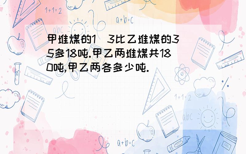 甲堆煤的1\3比乙堆煤的3\5多18吨.甲乙两堆煤共180吨,甲乙两各多少吨.