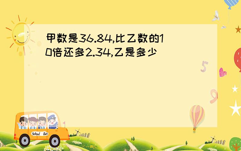 甲数是36.84,比乙数的10倍还多2.34,乙是多少