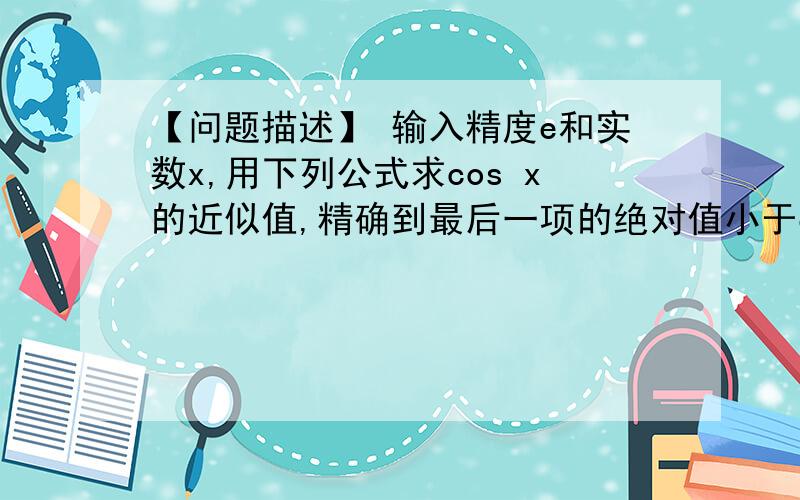 【问题描述】 输入精度e和实数x,用下列公式求cos x的近似值,精确到最后一项的绝对值小于e｡【问题描述】输入精度e和实数x,用下列公式求cos x的近似值,精确到最后一项的绝对值小于eʍ