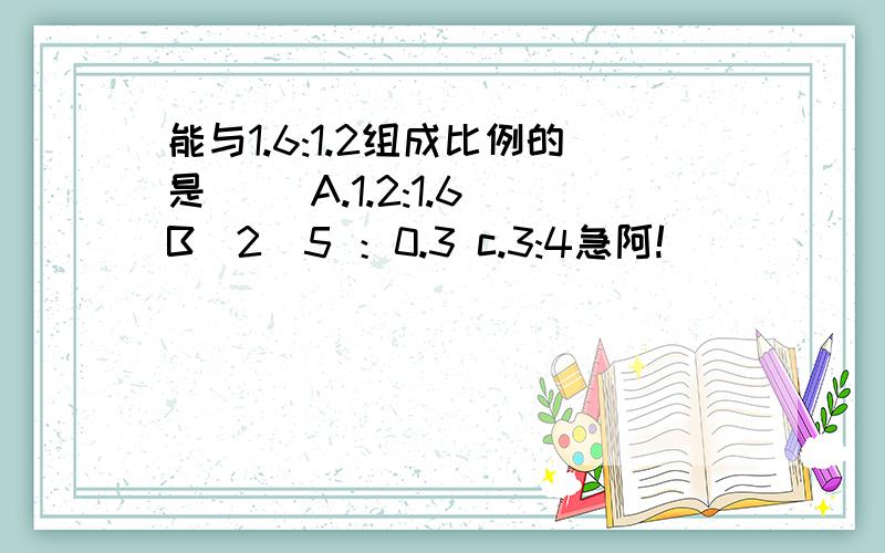 能与1.6:1.2组成比例的是（） A.1.2:1.6 B．2／5 ：0.3 c.3:4急阿!