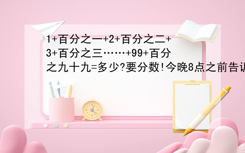 1+百分之一+2+百分之二+3+百分之三……+99+百分之九十九=多少?要分数!今晚8点之前告诉我