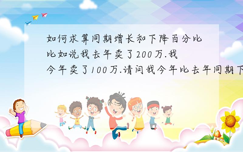 如何求算同期增长和下降百分比比如说我去年卖了200万.我今年卖了100万.请问我今年比去年同期下降了多少百分率.另外.我去年比今年同期增长了多少个百分比.请举例回答.