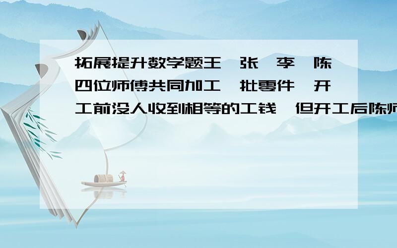 拓展提升数学题王、张、李、陈四位师傅共同加工一批零件,开工前没人收到相等的工钱,但开工后陈师傅只做一天就有事离开了,结果王师傅做了6天,张师傅做了5天,李师傅做了4天,就把零件加