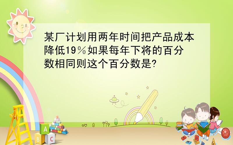 某厂计划用两年时间把产品成本降低19％如果每年下将的百分数相同则这个百分数是?