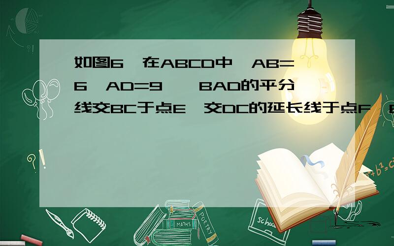 如图6,在ABCD中,AB=6,AD=9,∠BAD的平分线交BC于点E,交DC的延长线于点F,BG⊥AE,垂足为G,BG=,则ΔCEF的周长为（ ）（A）8 （B）9.5 （C）10 （D）11.5