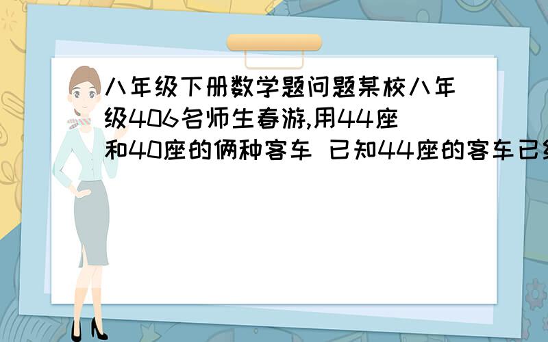 八年级下册数学题问题某校八年级406名师生春游,用44座和40座的俩种客车 已知44座的客车已经用了2辆 ,那么40座客车至少需要多少辆用一元一次不等式解决问题