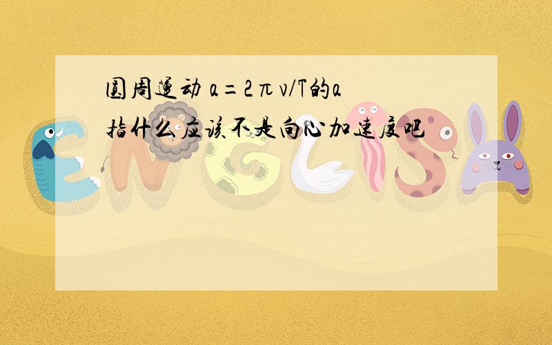 圆周运动 a=2πv/T的a指什么应该不是向心加速度吧