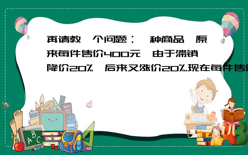 再请教一个问题：一种商品,原来每件售价400元,由于滞销降价20%,后来又涨价20%.现在每件售价多少元?