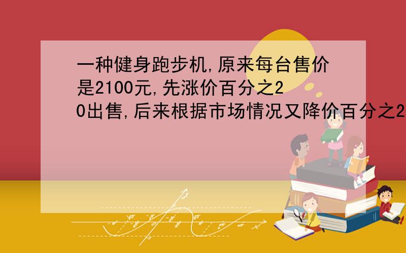 一种健身跑步机,原来每台售价是2100元,先涨价百分之20出售,后来根据市场情况又降价百分之20出售.现在每台健身跑步机的售价是多少元?