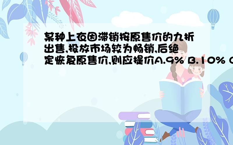 某种上衣因滞销按原售价的九折出售,投放市场较为畅销,后绝定恢复原售价,则应提价A.9% B.10% C11% D非以上答案 没过程也可以 最好有