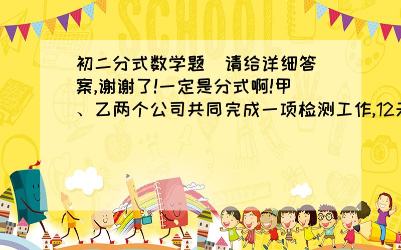 初二分式数学题  请给详细答案,谢谢了!一定是分式啊!甲、乙两个公司共同完成一项检测工作,12天可以完成.如果甲公司工作9天,乙公司工作12天,可以完成全部工作的0.8,那么甲、乙工作单独完