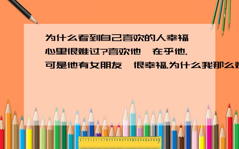 为什么看到自己喜欢的人幸福,心里很难过?喜欢他,在乎他.可是他有女朋友,很幸福.为什么我那么难过?而不是替他高兴?我真做不到.