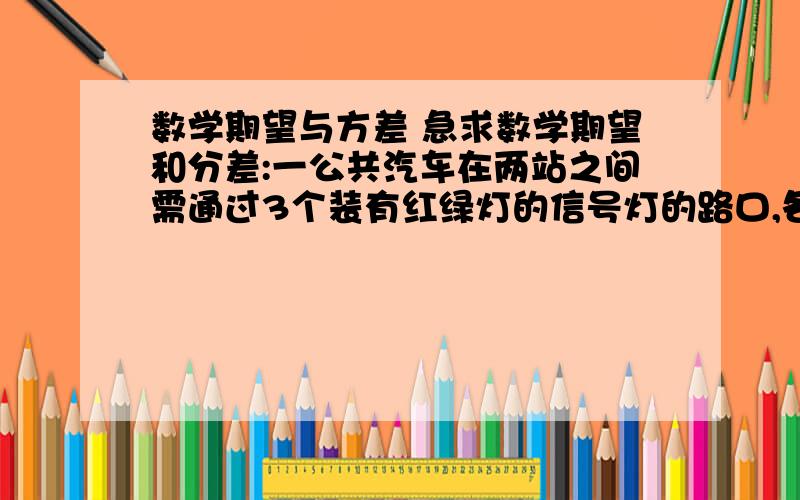 数学期望与方差 急求数学期望和分差:一公共汽车在两站之间需通过3个装有红绿灯的信号灯的路口,各路口信号灯相互独立,且红绿灯显示时间相等,即允许通过的概率为1/2,求汽车首次遇到红绿