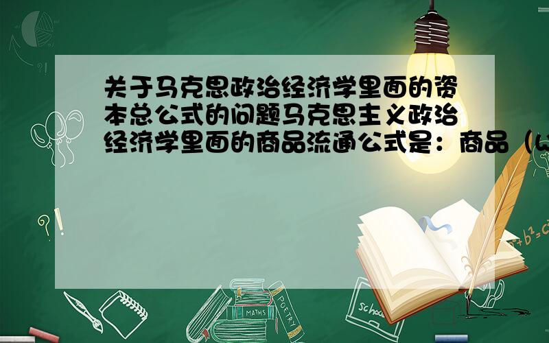 关于马克思政治经济学里面的资本总公式的问题马克思主义政治经济学里面的商品流通公式是：商品（W）－－货币（G）－－商品（W）；而资本流通公式是：货币(G)－－商品（W）－－货币（